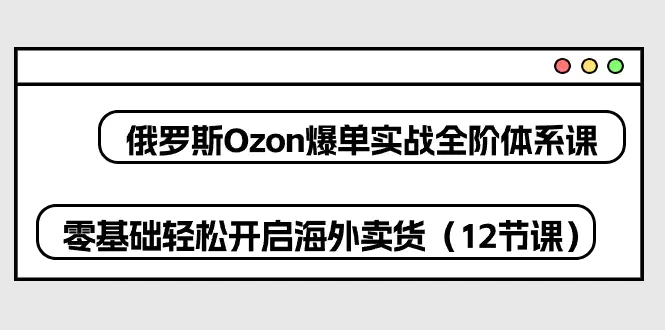 俄罗斯 Ozon-爆单实战全阶体系课，零基础轻松开启海外卖货（12节课）