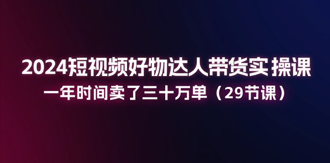 2024短视频好物达人带货实操课：一年时间卖了三十万单（29节课）